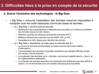 3. Difficultés liées à la prise en compte de la sécurité
• « Big Data » recouvre l’exploitation des données massives impossibles à
manipuler avec les outils classiques comme les bases de données.
– Le « Big Data » comme outil de sécurité :
• Modélisation des comportements et détection des anomalies sur la base de corrélation
des données issues du trafic réseau ;
• Détection possible des attaques persistantes avancées (APT) ;
• Meilleure efficacité des outils tels que des SIEM, IDS, ou IPS ;
• Surveillance du trafic réseau pour identifier des botnets.
– Le « Big Data » représente un enjeu pour la sécurité des S.I. :
• La source de données doit être fiable, et intègre (comme dans toute collecte
d’information) ;
• L’anonymisation des données manipulées représente une véritable difficulté compte
tenu de leur volume important ;
• La localisation des données car le « big data » est souvent exploité dans le « cloud » et
les réglementations applicables ;
• La protection de données exploitées est importante et le chiffrement peut être difficile à
assurer. Un vol de données aura une ampleur beaucoup plus importante.
e. Suivre l’évolution des technologies : le Big Data
28/04/2023 Sensibilisation et initiation à la cybersécurité 45
 