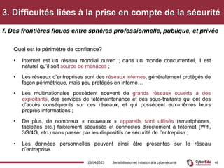 3. Difficultés liées à la prise en compte de la sécurité
Quel est le périmètre de confiance?
• Internet est un réseau mondial ouvert ; dans un monde concurrentiel, il est
naturel qu’il soit source de menaces ;
• Les réseaux d’entreprises sont des réseaux internes, généralement protégés de
façon périmétrique, mais peu protégés en interne…
• Les multinationales possèdent souvent de grands réseaux ouverts à des
exploitants, des services de télémaintenance et des sous-traitants qui ont des
d’accès conséquents sur ces réseaux, et qui possèdent eux-mêmes leurs
propres informations ;
• De plus, de nombreux « nouveaux » appareils sont utilisés (smartphones,
tablettes etc.) faiblement sécurisés et connectés directement à Internet (Wifi,
3G/4G, etc.) sans passer par les dispositifs de sécurité de l’entreprise ;
• Les données personnelles peuvent ainsi être présentes sur le réseau
d’entreprise.
f. Des frontières floues entre sphères professionnelle, publique, et privée
28/04/2023 Sensibilisation et initiation à la cybersécurité 46
 