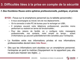 3. Difficultés liées à la prise en compte de la sécurité
BYOD - Focus sur le smartphone personnel (ou la tablette personnelle) :
– Il nous accompagne au travail, lors de nos déplacements ;
– On le connecte à notre PC de bureau pour le recharger en USB ;
– Il remplace souvent notre téléphone professionnel, peut-être moins
performant ou restreint en terme de fonctionnalités ;
– Pour des raisons de facilité, on y configure notre messagerie
professionnelle, nos contacts, notre emploi du temps… autant
d’informations qui peuvent potentiellement être sensibles pour l’entreprise.
• La frontière entre nos informations privées et nos informations
professionnelles devient donc très floue ;
• Dès que les informations sont stockées sur un smartphone personnel,
l’entreprise en perd la maitrise (l’équipement ne lui appartient pas, elle
ne peut pas imposer ses règles…).
f. Des frontières floues entre sphères professionnelle, publique, et privée
28/04/2023 Sensibilisation et initiation à la cybersécurité 47
 