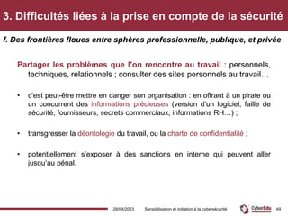 3. Difficultés liées à la prise en compte de la sécurité
Partager les problèmes que l’on rencontre au travail : personnels,
techniques, relationnels ; consulter des sites personnels au travail…
• c’est peut-être mettre en danger son organisation : en offrant à un pirate ou
un concurrent des informations précieuses (version d’un logiciel, faille de
sécurité, fournisseurs, secrets commerciaux, informations RH…) ;
• transgresser la déontologie du travail, ou la charte de confidentialité ;
• potentiellement s’exposer à des sanctions en interne qui peuvent aller
jusqu’au pénal.
f. Des frontières floues entre sphères professionnelle, publique, et privée
28/04/2023 Sensibilisation et initiation à la cybersécurité 49
 