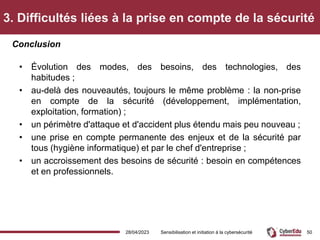 3. Difficultés liées à la prise en compte de la sécurité
• Évolution des modes, des besoins, des technologies, des
habitudes ;
• au-delà des nouveautés, toujours le même problème : la non-prise
en compte de la sécurité (développement, implémentation,
exploitation, formation) ;
• un périmètre d'attaque et d'accident plus étendu mais peu nouveau ;
• une prise en compte permanente des enjeux et de la sécurité par
tous (hygiène informatique) et par le chef d'entreprise ;
• un accroissement des besoins de sécurité : besoin en compétences
et en professionnels.
Conclusion
28/04/2023 Sensibilisation et initiation à la cybersécurité 50
 