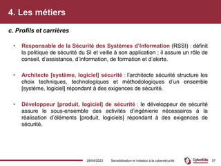 4. Les métiers
• Responsable de la Sécurité des Systèmes d’Information (RSSI) : définit
la politique de sécurité du SI et veille à son application ; il assure un rôle de
conseil, d’assistance, d’information, de formation et d’alerte.
• Architecte [système, logiciel] sécurité : l’architecte sécurité structure les
choix techniques, technologiques et méthodologiques d’un ensemble
[système, logiciel] répondant à des exigences de sécurité.
• Développeur [produit, logiciel] de sécurité : le développeur de sécurité
assure le sous-ensemble des activités d’ingénierie nécessaires à la
réalisation d’éléments [produit, logiciels] répondant à des exigences de
sécurité.
c. Profils et carrières
28/04/2023 Sensibilisation et initiation à la cybersécurité 57
 