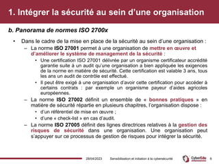 1. Intégrer la sécurité au sein d’une organisation
• Dans le cadre de la mise en place de la sécurité au sein d’une organisation :
– La norme ISO 27001 permet à une organisation de mettre en œuvre et
d’améliorer le système de management de la sécurité :
• Une certification ISO 27001 délivrée par un organisme certificateur accrédité
garantie suite à un audit qu’une organisation a bien appliquée les exigences
de la norme en matière de sécurité. Cette certification est valable 3 ans, tous
les ans un audit de contrôle est effectué.
• Il peut être exigé à une organisation d’avoir cette certification pour accéder à
certains contrats : par exemple un organisme payeur d’aides agricoles
européennes.
– La norme ISO 27002 définit un ensemble de « bonnes pratiques » en
matière de sécurité répartie en plusieurs chapitres, l’organisation dispose :
• d’un référentiel de mise en œuvre ;
• d’une « check-list » en cas d’audit.
– La norme ISO 27005 définit des lignes directrices relatives à la gestion des
risques de sécurité dans une organisation. Une organisation peut
s’appuyer sur ce processus de gestion de risques pour intégrer la sécurité.
b. Panorama de normes ISO 2700x
28/04/2023 Sensibilisation et initiation à la cybersécurité 6
 