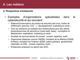 4. Les métiers
• Exemples d’organisations spécialisées dans la
cybersécurité et qui recrutent :
• Éditeurs/Constructeurs de produit de sécurité (anti-virus, boitier de
chiffrement, pare-feu, ICG…) : développement, marketing et vente ;
• Tiers de confiance qui exploite des infrastructures pour des clients
(produits/services de sécurité en mode IaaS, Saas) : conception et
déploiement, exploitation, marketing et vente ;
• Sociétés de service/cabinet de conseil : conseil, expertise, audit… ;
• Organismes étatiques comme l’ANSSI, ministère de la défense (DGSE,
Armées), ministère de l’intérieur (DGSI, police judiciaire, gendarmerie
nationale), la CNIL : conseil, expertise, audit… ;
• Entreprises proposant ou gérant des SOC.
d. Perspectives d’embauche
28/04/2023 Sensibilisation et initiation à la cybersécurité 61
 