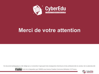 Ce document pédagogique a été rédigé par un consortium regroupant des enseignants-chercheurs et des professionnels du secteur de la cybersécurité.
Il est mis à disposition par l’ANSSI sous licence Creative Commons Attribution 3.0 France.
Merci de votre attention
 