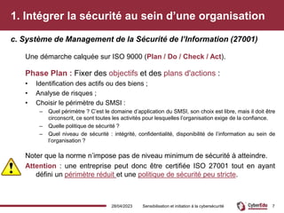 1. Intégrer la sécurité au sein d’une organisation
Une démarche calquée sur ISO 9000 (Plan / Do / Check / Act).
Phase Plan : Fixer des objectifs et des plans d'actions :
• Identification des actifs ou des biens ;
• Analyse de risques ;
• Choisir le périmètre du SMSI :
– Quel périmètre ? C’est le domaine d’application du SMSI, son choix est libre, mais il doit être
circonscrit, ce sont toutes les activités pour lesquelles l’organisation exige de la confiance.
– Quelle politique de sécurité ?
– Quel niveau de sécurité : intégrité, confidentialité, disponibilité de l’information au sein de
l’organisation ?
Noter que la norme n’impose pas de niveau minimum de sécurité à atteindre.
Attention : une entreprise peut donc être certifiée ISO 27001 tout en ayant
défini un périmètre réduit et une politique de sécurité peu stricte.
c. Système de Management de la Sécurité de l’Information (27001)
28/04/2023 Sensibilisation et initiation à la cybersécurité 7
 