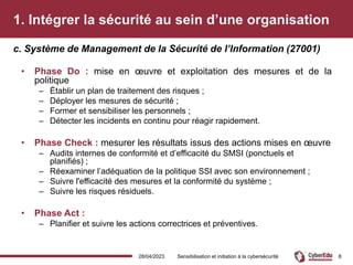 1. Intégrer la sécurité au sein d’une organisation
• Phase Do : mise en œuvre et exploitation des mesures et de la
politique
– Établir un plan de traitement des risques ;
– Déployer les mesures de sécurité ;
– Former et sensibiliser les personnels ;
– Détecter les incidents en continu pour réagir rapidement.
• Phase Check : mesurer les résultats issus des actions mises en œuvre
– Audits internes de conformité et d’efficacité du SMSI (ponctuels et
planifiés) ;
– Réexaminer l’adéquation de la politique SSI avec son environnement ;
– Suivre l'efficacité des mesures et la conformité du système ;
– Suivre les risques résiduels.
• Phase Act :
– Planifier et suivre les actions correctrices et préventives.
c. Système de Management de la Sécurité de l’Information (27001)
28/04/2023 Sensibilisation et initiation à la cybersécurité 8
 