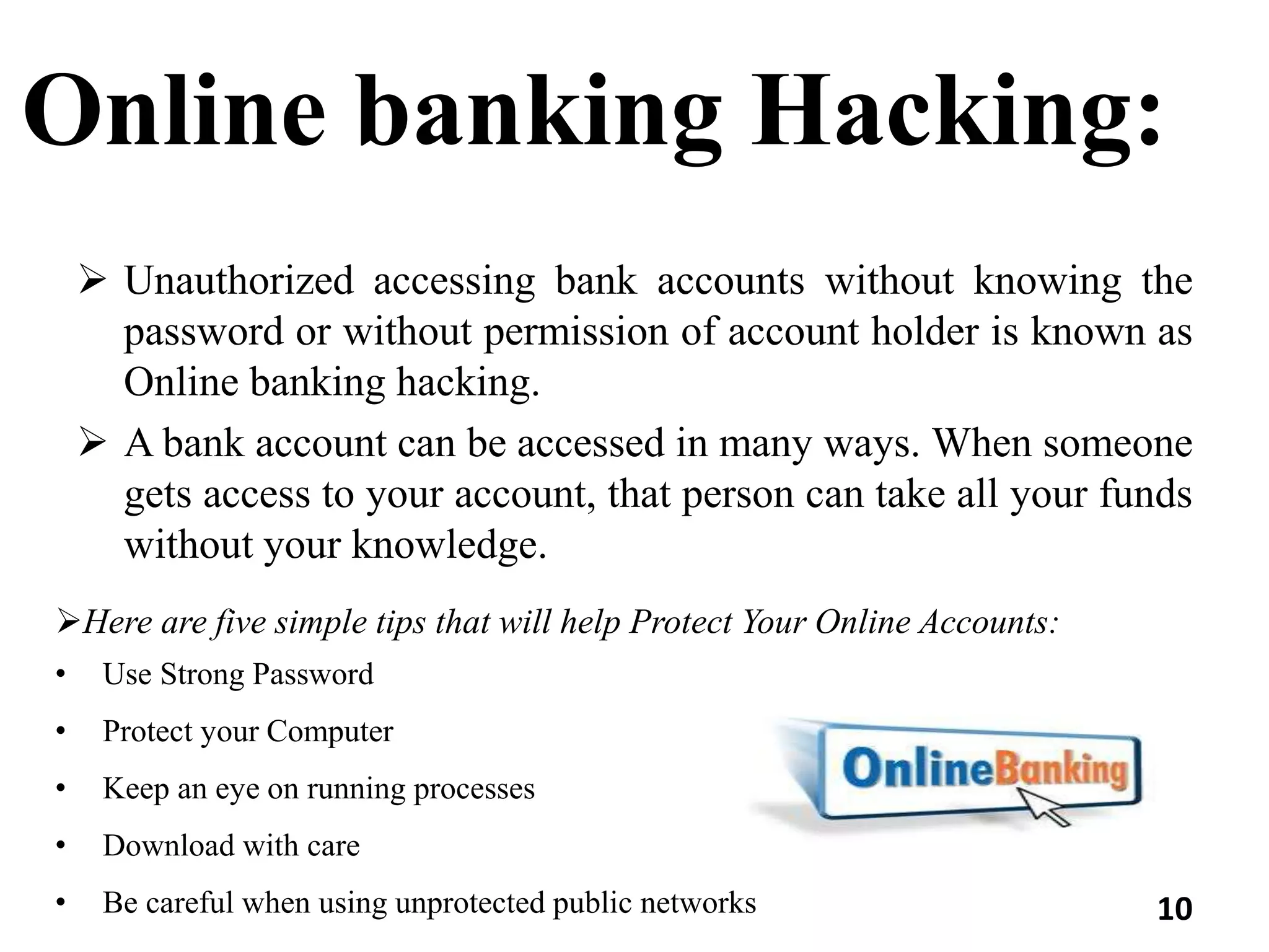 Online banking Hacking:
 Unauthorized accessing bank accounts without knowing the
password or without permission of account holder is known as
Online banking hacking.
 A bank account can be accessed in many ways. When someone
gets access to your account, that person can take all your funds
without your knowledge.
Here are five simple tips that will help Protect Your Online Accounts:
• Use Strong Password
• Protect your Computer
• Keep an eye on running processes
• Download with care
• Be careful when using unprotected public networks 10
 