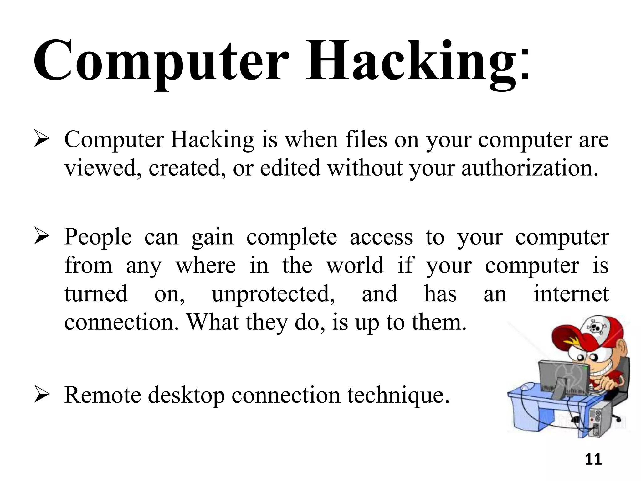Computer Hacking:
 Computer Hacking is when files on your computer are
viewed, created, or edited without your authorization.
 People can gain complete access to your computer
from any where in the world if your computer is
turned on, unprotected, and has an internet
connection. What they do, is up to them.
 Remote desktop connection technique.
11
 