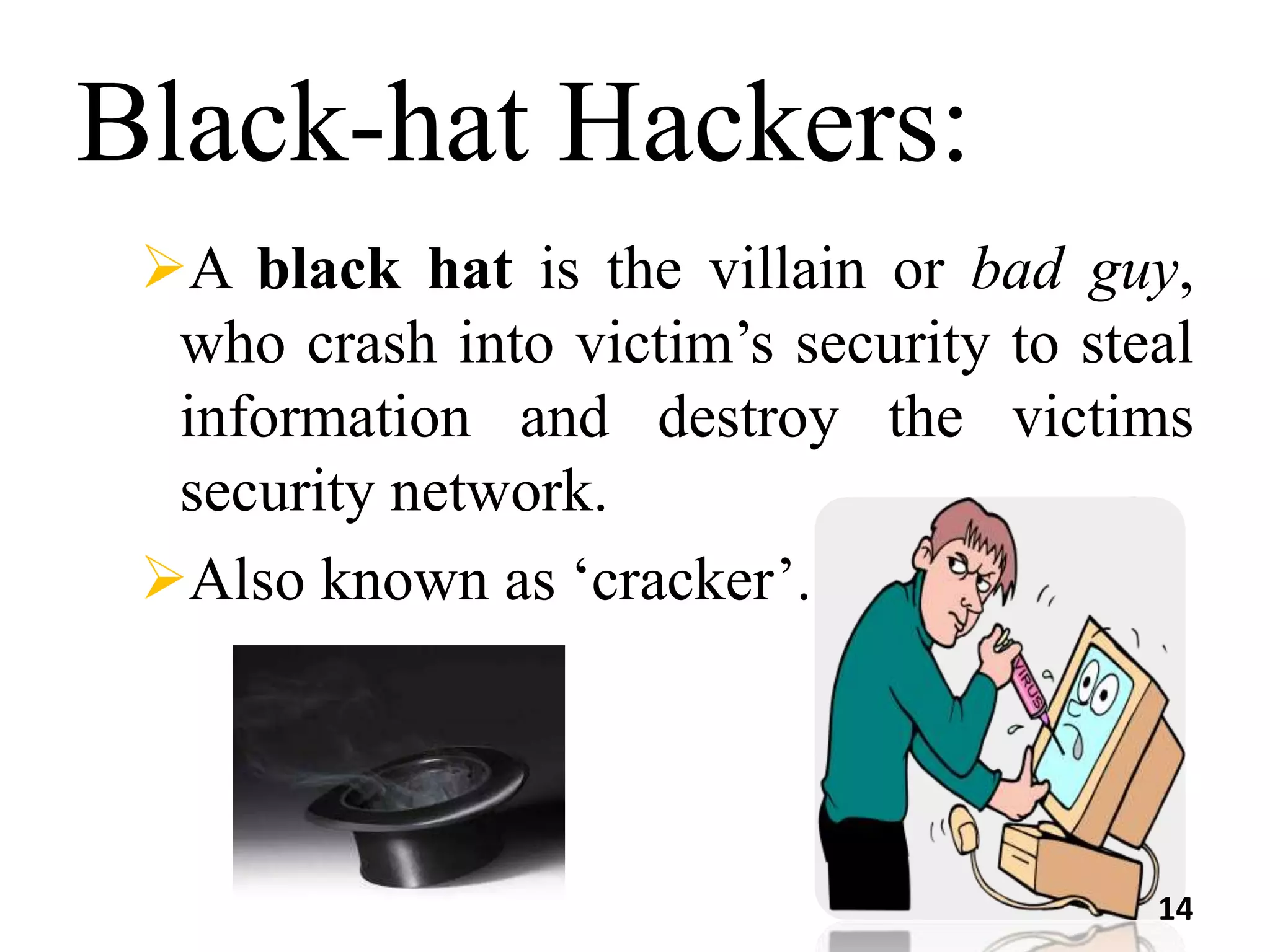 Black-hat Hackers:
A black hat is the villain or bad guy,
who crash into victim’s security to steal
information and destroy the victims
security network.
Also known as ‘cracker’.
14
 
