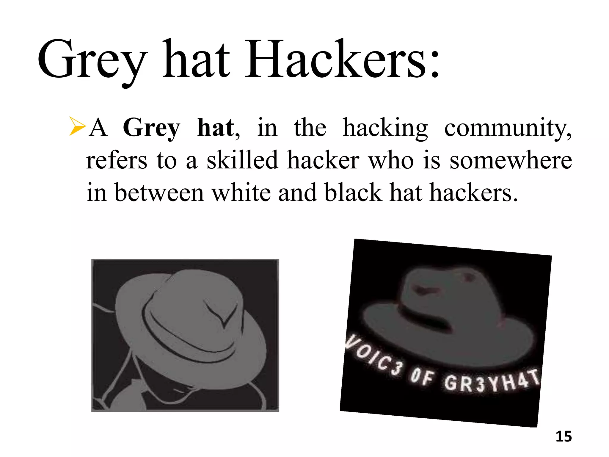 Grey hat Hackers:
A Grey hat, in the hacking community,
refers to a skilled hacker who is somewhere
in between white and black hat hackers.
15
 