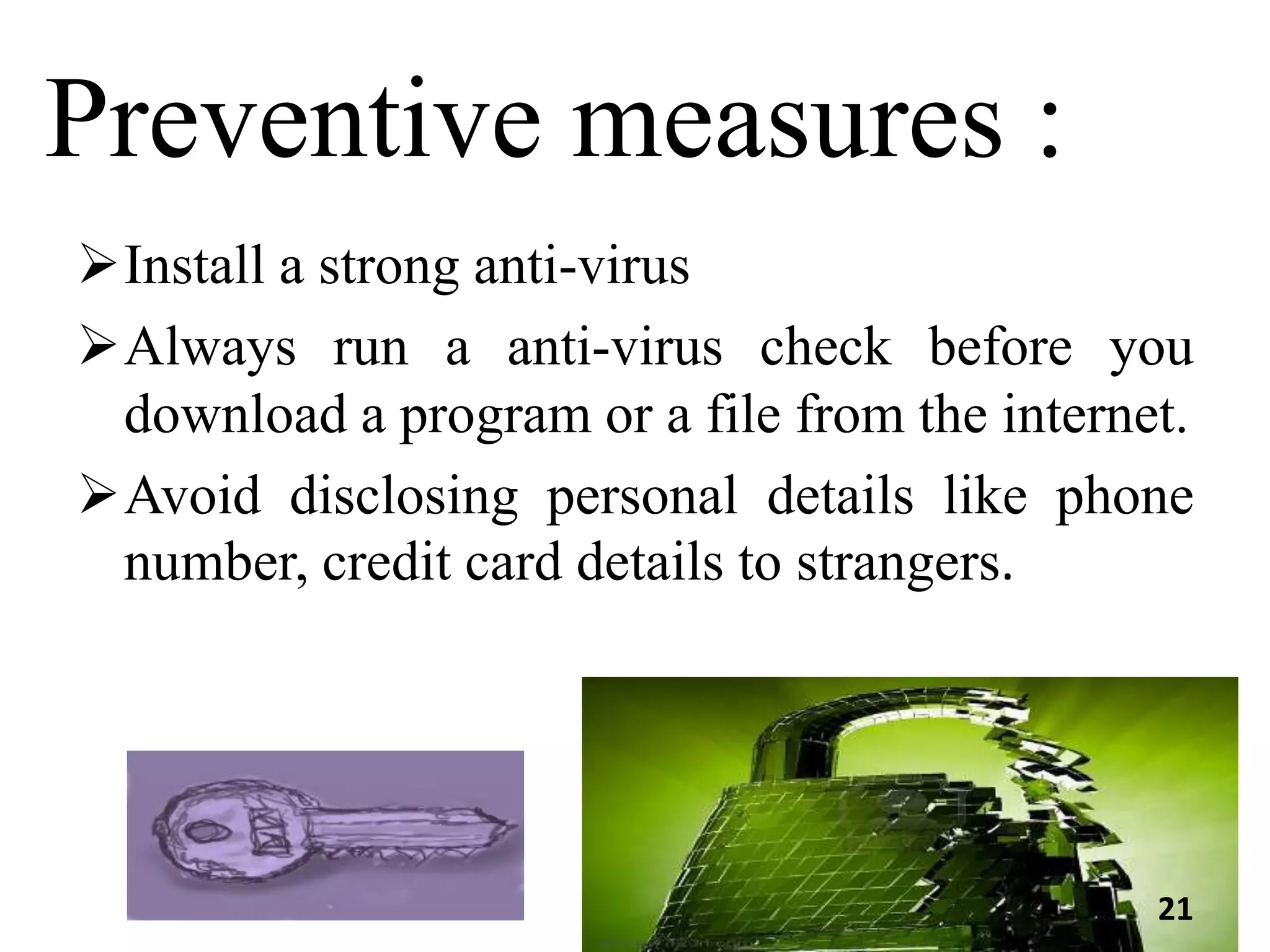 Preventive measures :
Install a strong anti-virus
Always run a anti-virus check before you
download a program or a file from the internet.
Avoid disclosing personal details like phone
number, credit card details to strangers.
21
 