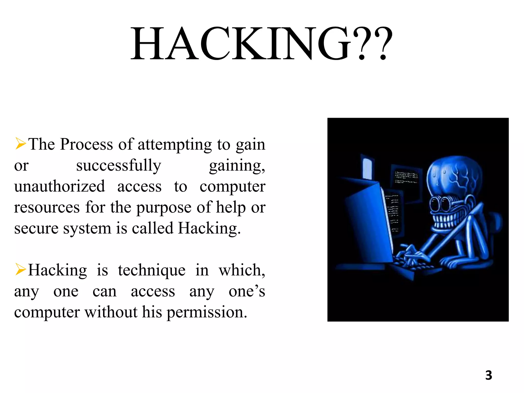HACKING??
The Process of attempting to gain
or successfully gaining,
unauthorized access to computer
resources for the purpose of help or
secure system is called Hacking.
Hacking is technique in which,
any one can access any one’s
computer without his permission.
3
 