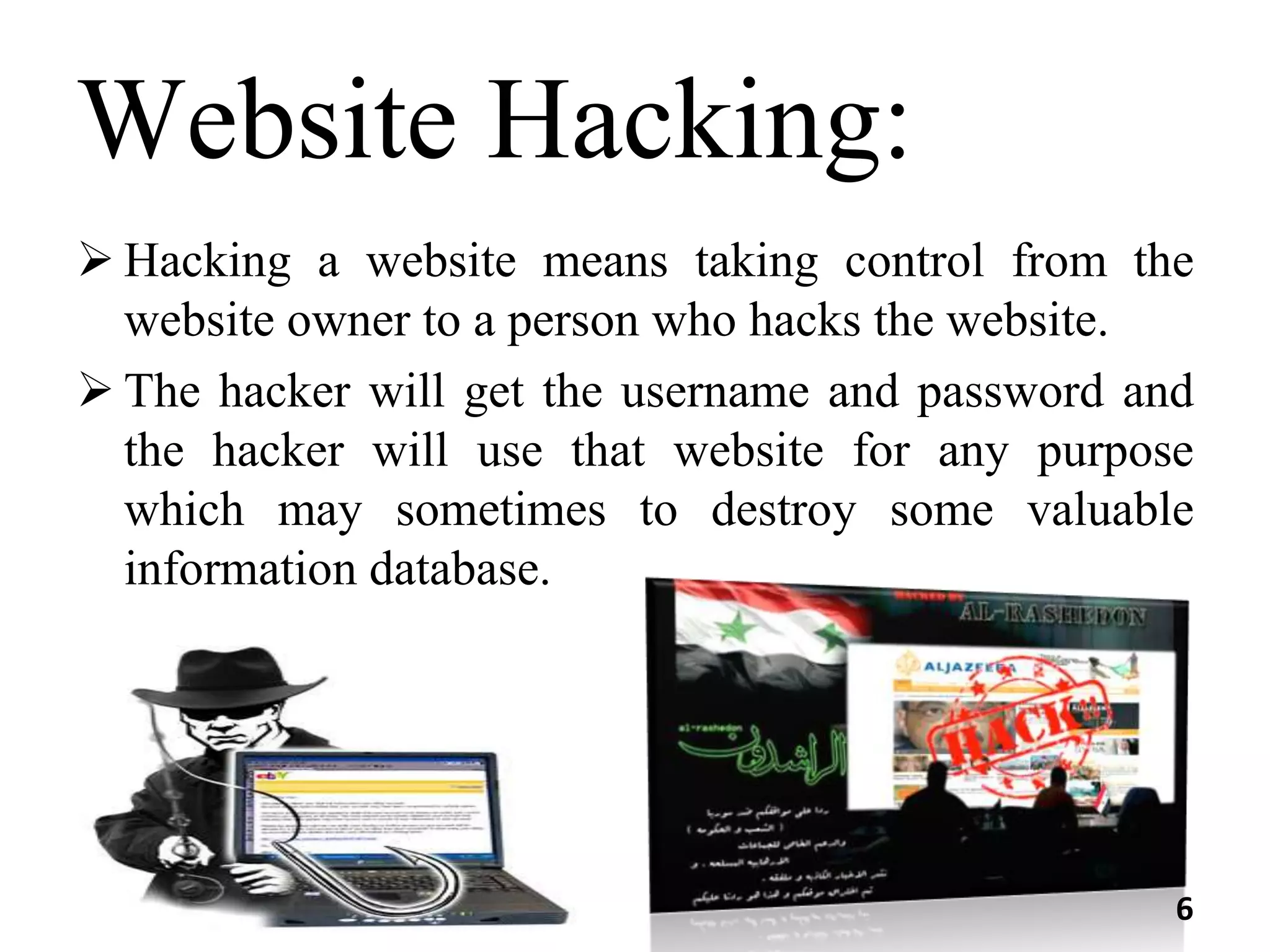 Website Hacking:
 Hacking a website means taking control from the
website owner to a person who hacks the website.
 The hacker will get the username and password and
the hacker will use that website for any purpose
which may sometimes to destroy some valuable
information database.
6
 