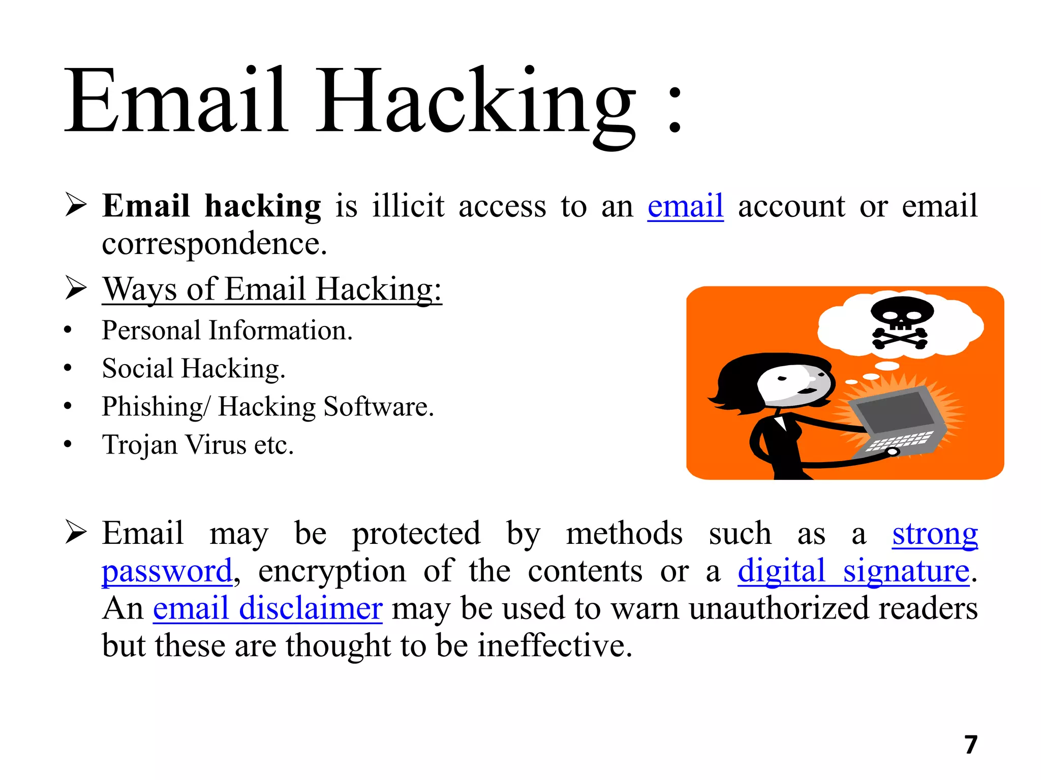 Email Hacking :
 Email hacking is illicit access to an email account or email
correspondence.
 Ways of Email Hacking:
• Personal Information.
• Social Hacking.
• Phishing/ Hacking Software.
• Trojan Virus etc.
 Email may be protected by methods such as a strong
password, encryption of the contents or a digital signature.
An email disclaimer may be used to warn unauthorized readers
but these are thought to be ineffective.
7
 