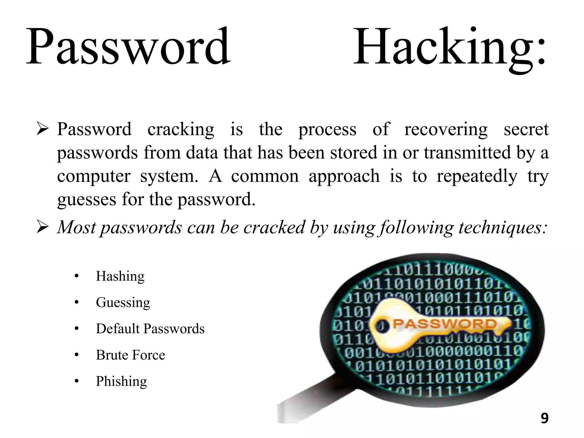 Password Hacking:
 Password cracking is the process of recovering secret
passwords from data that has been stored in or transmitted by a
computer system. A common approach is to repeatedly try
guesses for the password.
 Most passwords can be cracked by using following techniques:
• Hashing
• Guessing
• Default Passwords
• Brute Force
• Phishing
9
 