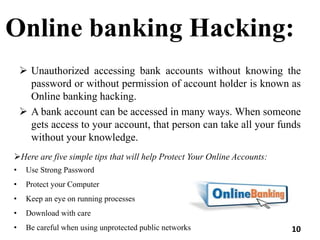 Online banking Hacking:
 Unauthorized accessing bank accounts without knowing the
password or without permission of account holder is known as
Online banking hacking.
 A bank account can be accessed in many ways. When someone
gets access to your account, that person can take all your funds
without your knowledge.
Here are five simple tips that will help Protect Your Online Accounts:
• Use Strong Password
• Protect your Computer
• Keep an eye on running processes
• Download with care
• Be careful when using unprotected public networks 10
 