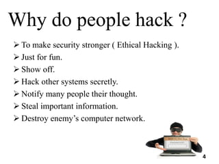 Why do people hack ?
 To make security stronger ( Ethical Hacking ).
 Just for fun.
 Show off.
 Hack other systems secretly.
 Notify many people their thought.
 Steal important information.
 Destroy enemy’s computer network.
4
 