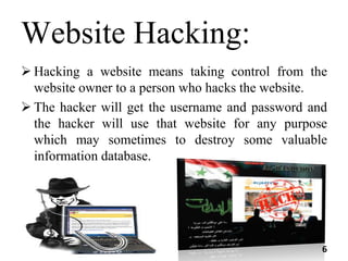 Website Hacking:
 Hacking a website means taking control from the
website owner to a person who hacks the website.
 The hacker will get the username and password and
the hacker will use that website for any purpose
which may sometimes to destroy some valuable
information database.
6
 