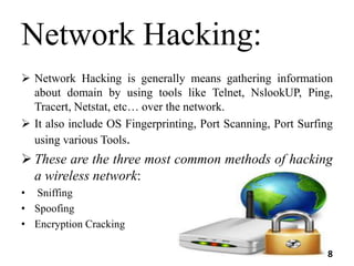 Network Hacking:
 Network Hacking is generally means gathering information
about domain by using tools like Telnet, NslookUP, Ping,
Tracert, Netstat, etc… over the network.
 It also include OS Fingerprinting, Port Scanning, Port Surfing
using various Tools.
 These are the three most common methods of hacking
a wireless network:
• Sniffing
• Spoofing
• Encryption Cracking
8
 