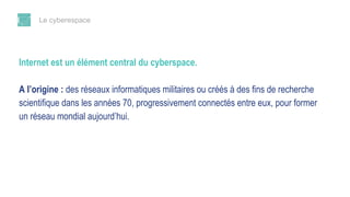 Le cyberespace
Internet est un élément central du cyberspace.
A l’origine : des réseaux informatiques militaires ou créés à des fins de recherche
scientifique dans les années 70, progressivement connectés entre eux, pour former
un réseau mondial aujourd’hui.
 