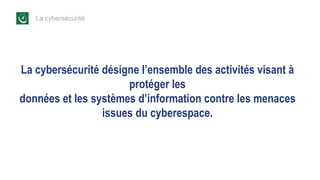 La cybersécurité
La cybersécurité désigne l’ensemble des activités visant à
protéger les
données et les systèmes d’information contre les menaces
issues du cyberespace.
 