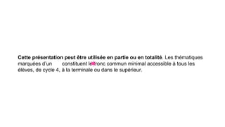 Cette présentation peut être utilisée en partie ou en totalité. Les thématiques
marquées d’un constituent le tronc commun minimal accessible à tous les
élèves, de cycle 4, à la terminale ou dans le supérieur.
 