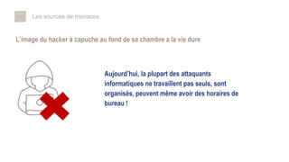 Les sources de menaces
L’image du hacker à capuche au fond de sa chambre a la vie dure
Aujourd’hui, la plupart des attaquants
informatiques ne travaillent pas seuls, sont
organisés, peuvent même avoir des horaires de
bureau !
 