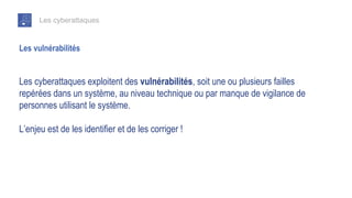 Les cyberattaques
Les cyberattaques exploitent des vulnérabilités, soit une ou plusieurs failles
repérées dans un système, au niveau technique ou par manque de vigilance de
personnes utilisant le système.
L’enjeu est de les identifier et de les corriger !
Les vulnérabilités
 