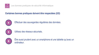 Les bonnes pratiques de sécurité informatique
Certaines bonnes pratiques doivent être respectées (2/2)
Utilisez des réseaux sécurisés.
Être aussi prudent avec un smartphone et une tablette qu’avec un
ordinateur.
Effectuer des sauvegardes régulières des données.
 