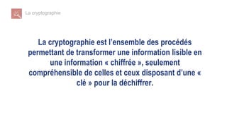 La cryptographie
La cryptographie est l’ensemble des procédés
permettant de transformer une information lisible en
une information « chiffrée », seulement
compréhensible de celles et ceux disposant d’une «
clé » pour la déchiffrer.
 