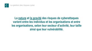 La gestion des risques cyber
La nature et la gravité des risques de cyberattaques
varient entre les individus et les organisations et entre
les organisations, selon leur secteur d’activité, leur taille
ainsi que leur vulnérabilité.
 