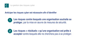 La gestion des risques cyber
Anticiper les risques cyber est nécessaire afin d’identifier
Les risques contre lesquels une organisation souhaite se
protéger, par la mise en œuvre de mesures de sécurité.
Les risques « résiduels » qu’une organisation est prête à
accepter contre lesquels elle ne cherchera pas à se protéger.
 