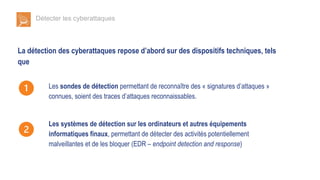 Détecter les cyberattaques
La détection des cyberattaques repose d’abord sur des dispositifs techniques, tels
que
Les sondes de détection permettant de reconnaître des « signatures d’attaques »
connues, soient des traces d’attaques reconnaissables.
Les systèmes de détection sur les ordinateurs et autres équipements
informatiques finaux, permettant de détecter des activités potentiellement
malveillantes et de les bloquer (EDR – endpoint detection and response)
 