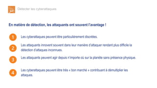 Détecter les cyberattaques
En matière de détection, les attaquants ont souvent l’avantage !
Les cyberattaques peuvent être particulièrement discrètes.
Les attaquants innovent souvent dans leur manière d’attaquer rendant plus difficile la
détection d’attaques inconnues.
Les attaquants peuvent agir depuis n’importe où sur la planète sans présence physique.
Les cyberattaques peuvent être très « bon marché » contribuant à démultiplier les
attaques.
 
