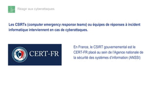 Réagir aux cyberattaques
Les CSIRTs (computer emergency response teams) ou équipes de réponses à incident
informatique interviennent en cas de cyberattaques.
En France, le CSIRT gouvernemental est le
CERT-FR placé au sein de l’Agence nationale de
la sécurité des systèmes d’information (ANSSI)
 