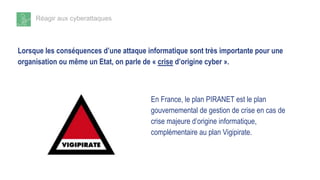 Réagir aux cyberattaques
Lorsque les conséquences d’une attaque informatique sont très importante pour une
organisation ou même un Etat, on parle de « crise d’origine cyber ».
En France, le plan PIRANET est le plan
gouvernemental de gestion de crise en cas de
crise majeure d’origine informatique,
complémentaire au plan Vigipirate.
 