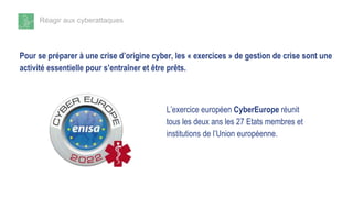 Réagir aux cyberattaques
Pour se préparer à une crise d’origine cyber, les « exercices » de gestion de crise sont une
activité essentielle pour s’entraîner et être prêts.
L’exercice européen CyberEurope réunit
tous les deux ans les 27 Etats membres et
institutions de l’Union européenne.
 