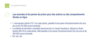 La réglementation
Les amendes et les peines de prison pour des actions ou des comportements
illicites en ligne
• L ’escroquerie (article 313-1 du code pénal), passible d’une peine d’emprisonnement de cinq
ans et de 375 000 euros d’amende.
• La collecte de données à caractère personnel par un moyen frauduleux, déloyal ou illicite
(article 226-18 du code pénal), délit passible d’une peine d’emprisonnement de cinq ans et de
300 000 euros d’amende.
• Etc. etc. etc.
 