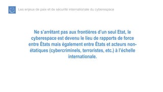 Les enjeux de paix et de sécurité internationale du cyberespace
Ne s’arrêtant pas aux frontières d’un seul Etat, le
cyberespace est devenu le lieu de rapports de force
entre États mais également entre États et acteurs non-
étatiques (cybercriminels, terroristes, etc.) à l’échelle
internationale.
 