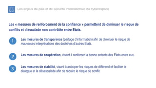 Les enjeux de paix et de sécurité internationale du cyberespace
Les « mesures de renforcement de la confiance » permettent de diminuer le risque de
conflits et d’escalade non contrôlée entre Etats.
Les mesures de transparence (partage d’information) afin de diminuer le risque de
mauvaises interprétations des doctrines d’autres Etats.
Les mesures de coopération, visant à renforcer la bonne entente des Etats entre eux.
Les mesures de stabilité, visant à anticiper les risques de différend et faciliter le
dialogue et la désescalade afin de réduire le risque de conflit.
 