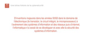 Une brève histoire de la cybersécurité
D’inventions majeures dans les années 50/60 dans le domaine de
l’électronique (le transistor, le circuit intégré, le microprocesseur) à
l’avènement des systèmes d’information et des réseaux puis d’internet,
l’informatique n’a cessé de se développer et avec elle la sécurité des
systèmes d’information.
 