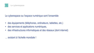 Le cyberespace
Le cyberespace ou l’espace numérique sont l’ensemble
• des équipements (téléphones, ordinateurs, tablettes, etc.)
• des services et applications numériques,
• des infrastructures informatiques et des réseaux (dont internet)
… existant à l’échelle mondiale !
 