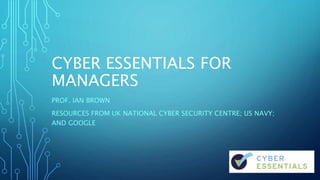 CYBER ESSENTIALS FOR
MANAGERS
PROF. IAN BROWN
RESOURCES FROM UK NATIONAL CYBER SECURITY CENTRE; US NAVY;
AND GOOGLE
 