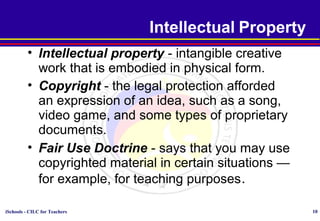 iSchools - CILC for Teachers 10
Intellectual Property
• Intellectual property - intangible creative
work that is embodied in physical form.
• Copyright - the legal protection afforded
an expression of an idea, such as a song,
video game, and some types of proprietary
documents.
• Fair Use Doctrine - says that you may use
copyrighted material in certain situations —
for example, for teaching purposes.
 