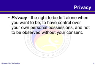 iSchools - CILC for Teachers 12
Privacy
• Privacy - the right to be left alone when
you want to be, to have control over
your own personal possessions, and not
to be observed without your consent.
 
