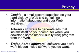 iSchools - CILC for Teachers 14
Privacy
• Cookie - a small record deposited on your
hard disk by a Web site containing
information about you and your Web
activities.
• Adware - software to generate ads that
installs itself on your computer when you
download some other (usually free) program
from the Web.
• Trojan-horse software - software you don’t
want hidden inside software you do want.
 