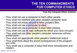 iSchools - CILC for Teachers 16
THE TEN COMMANDMENTS
FOR COMPUTER ETHICS
from the Computer Ethics Institute
✔
Thou shalt not use a computer to harm other people.
✔
Thou shalt not interfere with other people's computer work.
✔
Thou shalt not snoop around in other people's files.
✔
Thou shalt not use a computer to steal.
✔
Thou shalt not use a computer to bear false witness.
✔
Thou shalt not use or copy software for which you have not paid.
✔
Thou shalt not use other people's computer resources without
authorization.
✔
Thou shalt not appropriate other people's intellectual output.
✔
Thou shalt think about the social consequences of the program
you write.
✔
Thou shalt use a computer in ways that show consideration and
respect.
 