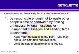 iSchools - CILC for Teachers 17
NETIQUETTE
1. be responsible enough not to waste other
people’s time or bandwidth by posting
unnecessarily long messages or
unimportant messages and sending large
attachments
– Keep your messages to the point - you may
opt to use common abbreviations
– Limit the size of attachments to 100 kb.
From Computing for Life - Book A by Tan, 2nd
edition. FNB Publications, 2005.
 
