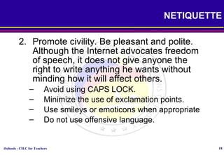 iSchools - CILC for Teachers 18
NETIQUETTE
2. Promote civility. Be pleasant and polite.
Although the Internet advocates freedom
of speech, it does not give anyone the
right to write anything he wants without
minding how it will affect others.
– Avoid using CAPS LOCK.
– Minimize the use of exclamation points.
– Use smileys or emoticons when appropriate
– Do not use offensive language.
 